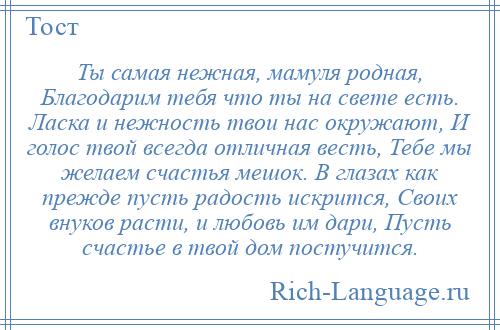 
    Ты самая нежная, мамуля родная, Благодарим тебя что ты на свете есть. Ласка и нежность твои нас окружают, И голос твой всегда отличная весть, Тебе мы желаем счастья мешок. В глазах как прежде пусть радость искрится, Своих внуков расти, и любовь им дари, Пусть счастье в твой дом постучится.