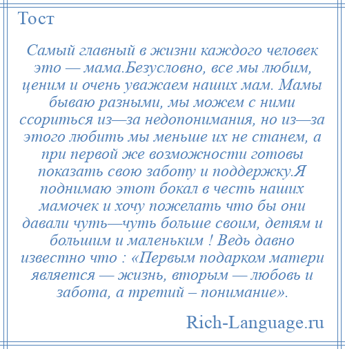 
    Самый главный в жизни каждого человек это — мама.Безусловно, все мы любим, ценим и очень уважаем наших мам. Мамы бываю разными, мы можем с ними ссориться из—за недопонимания, но из—за этого любить мы меньше их не станем, а при первой же возможности готовы показать свою заботу и поддержку.Я поднимаю этот бокал в честь наших мамочек и хочу пожелать что бы они давали чуть—чуть больше своим, детям и большим и маленьким ! Ведь давно известно что : «Первым подарком матери является — жизнь, вторым — любовь и забота, а третий – понимание».