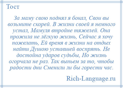 
    За маму свою поднял я бокал, Свои вы возьмите скорей. В жизни своей я немного устал, Мамуля втройне тяжелей. Она прожила не лёгкую жизнь, Сейчас я хочу пожелать, Ей время в жизни на отдых найти Душою уставшей воспрять. Не достойна ударов судьбы, Но жизнь огорчала не раз. Так выпьем за то, чтобы радости дни Сменили ли бы горести час.