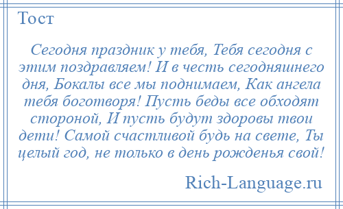 
    Сегодня праздник у тебя, Тебя сегодня с этим поздравляем! И в честь сегодняшнего дня, Бокалы все мы поднимаем, Как ангела тебя боготворя! Пусть беды все обходят стороной, И пусть будут здоровы твои дети! Самой счастливой будь на свете, Ты целый год, не только в день рожденья свой!