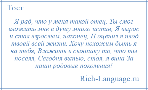 
    Я рад, что у меня такой отец, Ты смог вложить мне в душу много истин, Я вырос и стал взрослым, наконец, И оценил я плод твоей всей жизни. Хочу похожим быть я на тебя, Вложить в сынишку то, что ты посеял, Сегодня выпью, стоя, я вина За наши родовые поколения!