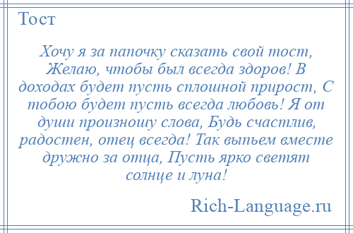 
    Хочу я за папочку сказать свой тост, Желаю, чтобы был всегда здоров! В доходах будет пусть сплошной прирост, С тобою будет пусть всегда любовь! Я от души произношу слова, Будь счастлив, радостен, отец всегда! Так выпьем вместе дружно за отца, Пусть ярко светят солнце и луна!