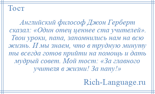 
    Английский философ Джон Герберт сказал: «Один отец ценнее ста учителей». Твои уроки, папа, запомнились нам на всю жизнь. И мы знаем, что в трудную минуту ты всегда готов прийти на помощь и дать мудрый совет. Мой тост: «За главного учителя в жизни! За папу!»