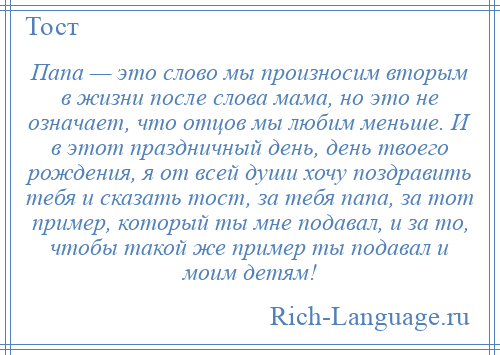 
    Папа — это слово мы произносим вторым в жизни после слова мама, но это не означает, что отцов мы любим меньше. И в этот праздничный день, день твоего рождения, я от всей души хочу поздравить тебя и сказать тост, за тебя папа, за тот пример, который ты мне подавал, и за то, чтобы такой же пример ты подавал и моим детям!