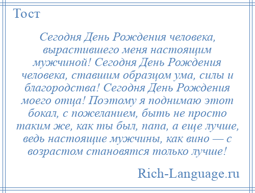 
    Сегодня День Рождения человека, вырастившего меня настоящим мужчиной! Сегодня День Рождения человека, ставшим образцом ума, силы и благородства! Сегодня День Рождения моего отца! Поэтому я поднимаю этот бокал, с пожеланием, быть не просто таким же, как ты был, папа, а еще лучше, ведь настоящие мужчины, как вино — с возрастом становятся только лучше!