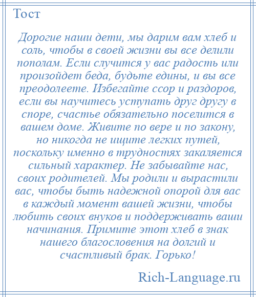 
    Дорогие наши дети, мы дарим вам хлеб и соль, чтобы в своей жизни вы все делили пополам. Если случится у вас радость или произойдет беда, будьте едины, и вы все преодолеете. Избегайте ссор и раздоров, если вы научитесь уступать друг другу в споре, счастье обязательно поселится в вашем доме. Живите по вере и по закону, но никогда не ищите легких путей, поскольку именно в трудностях закаляется сильный характер. Не забывайте нас, своих родителей. Мы родили и вырастили вас, чтобы быть надежной опорой для вас в каждый момент вашей жизни, чтобы любить своих внуков и поддерживать ваши начинания. Примите этот хлеб в знак нашего благословения на долгий и счастливый брак. Горько!