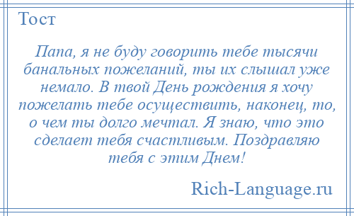 
    Папа, я не буду говорить тебе тысячи банальных пожеланий, ты их слышал уже немало. В твой День рождения я хочу пожелать тебе осуществить, наконец, то, о чем ты долго мечтал. Я знаю, что это сделает тебя счастливым. Поздравляю тебя с этим Днем!