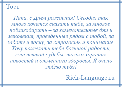 
    Папа, с Днем рождения! Сегодня так много хочется сказать тебе, за многое поблагодарить – за замечательные дни и мгновения, проведенные рядом с тобой, за заботу и ласку, за строгость и понимание. Хочу пожелать тебе большой радости, счастливой судьбы, только хороших новостей и отменного здоровья. Я очень люблю тебя!