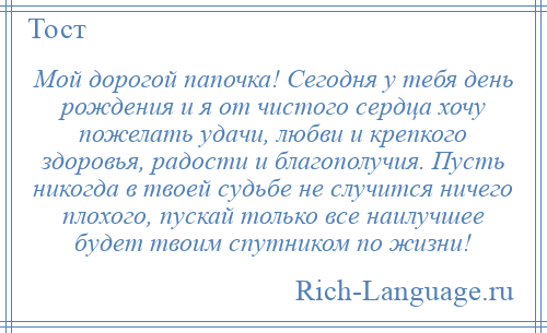 
    Мой дорогой папочка! Сегодня у тебя день рождения и я от чистого сердца хочу пожелать удачи, любви и крепкого здоровья, радости и благополучия. Пусть никогда в твоей судьбе не случится ничего плохого, пускай только все наилучшее будет твоим спутником по жизни!