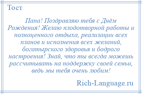 
    Папа! Поздравляю тебя с Днём Рождения! Желаю плодотворной работы и полноценного отдыха, реализации всех планов и исполнения всех желаний, богатырского здоровья и бодрого настроения! Знай, что ты всегда можешь рассчитывать на поддержку своей семьи, ведь мы тебя очень любим!