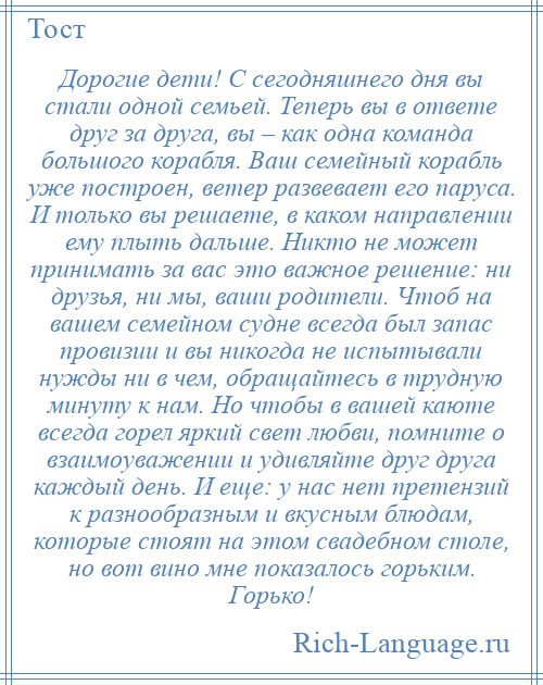 
    Дорогие дети! С сегодняшнего дня вы стали одной семьей. Теперь вы в ответе друг за друга, вы – как одна команда большого корабля. Ваш семейный корабль уже построен, ветер развевает его паруса. И только вы решаете, в каком направлении ему плыть дальше. Никто не может принимать за вас это важное решение: ни друзья, ни мы, ваши родители. Чтоб на вашем семейном судне всегда был запас провизии и вы никогда не испытывали нужды ни в чем, обращайтесь в трудную минуту к нам. Но чтобы в вашей каюте всегда горел яркий свет любви, помните о взаимоуважении и удивляйте друг друга каждый день. И еще: у нас нет претензий к разнообразным и вкусным блюдам, которые стоят на этом свадебном столе, но вот вино мне показалось горьким. Горько!