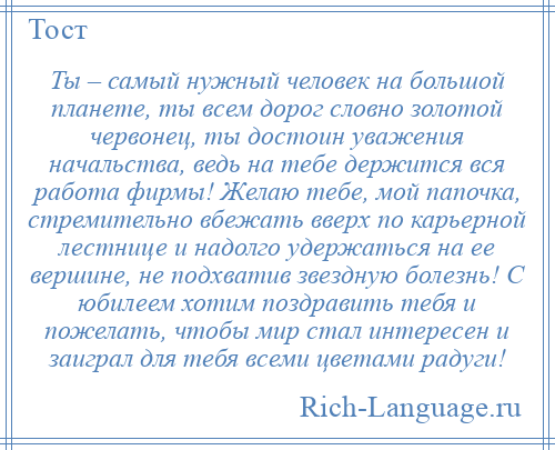 
    Ты – самый нужный человек на большой планете, ты всем дорог словно золотой червонец, ты достоин уважения начальства, ведь на тебе держится вся работа фирмы! Желаю тебе, мой папочка, стремительно вбежать вверх по карьерной лестнице и надолго удержаться на ее вершине, не подхватив звездную болезнь! С юбилеем хотим поздравить тебя и пожелать, чтобы мир стал интересен и заиграл для тебя всеми цветами радуги!