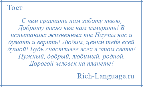 
    С чем сравнить нам заботу твою, Доброту твою чем нам измерить! В испытаниях жизненных ты Научил нас и думать и верить! Любим, ценим тебя всей душой! Будь счастливее всех в этом свете! Нужный, добрый, любимый, родной, Дорогой человек на планете!