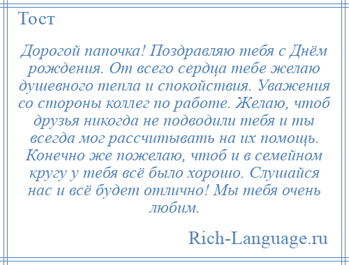 
    Дорогой папочка! Поздравляю тебя с Днём рождения. От всего сердца тебе желаю душевного тепла и спокойствия. Уважения со стороны коллег по работе. Желаю, чтоб друзья никогда не подводили тебя и ты всегда мог рассчитывать на их помощь. Конечно же пожелаю, чтоб и в семейном кругу у тебя всё было хорошо. Слушайся нас и всё будет отлично! Мы тебя очень любим.