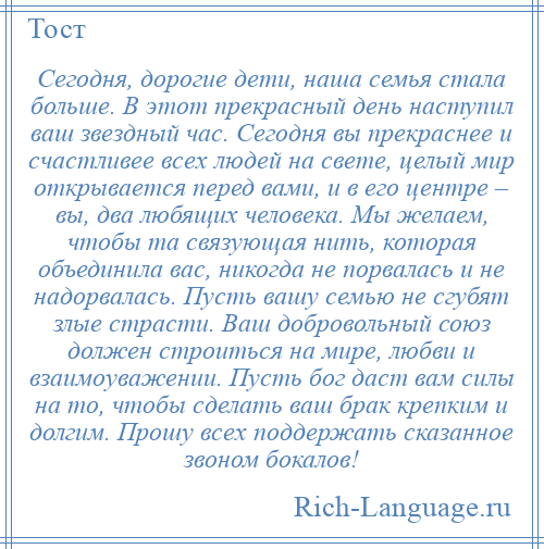 
    Сегодня, дорогие дети, наша семья стала больше. В этот прекрасный день наступил ваш звездный час. Сегодня вы прекраснее и счастливее всех людей на свете, целый мир открывается перед вами, и в его центре – вы, два любящих человека. Мы желаем, чтобы та связующая нить, которая объединила вас, никогда не порвалась и не надорвалась. Пусть вашу семью не сгубят злые страсти. Ваш добровольный союз должен строиться на мире, любви и взаимоуважении. Пусть бог даст вам силы на то, чтобы сделать ваш брак крепким и долгим. Прошу всех поддержать сказанное звоном бокалов!