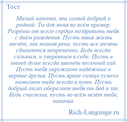 
    Милый папочка, ты самый добрый и родной. Ты для меня во всём пример. Разреши от всего сердца поздравить тебя с днём рождения. Пусть твоя жизнь течёт, как полная река, пусть все мечты сбываются непременно. Будь всегда сильным, и уверенным в себе. Пусть в твоей душе всегда цветёт весенний сад. Пусть тебя окружают надёжные и верные друзья. Пусть яркое солнце успеха помогает тебе всегда в пути. Пусть добрый ангел оберегает тебя от бед и зла. Будь счастлив, пусть во всём везёт тебе, папочка.