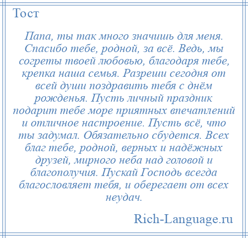 
    Папа, ты так много значишь для меня. Спасибо тебе, родной, за всё. Ведь, мы согреты твоей любовью, благодаря тебе, крепка наша семья. Разреши сегодня от всей души поздравить тебя с днём рожденья. Пусть личный праздник подарит тебе море приятных впечатлений и отличное настроение. Пусть всё, что ты задумал. Обязательно сбудется. Всех благ тебе, родной, верных и надёжных друзей, мирного неба над головой и благополучия. Пускай Господь всегда благословляет тебя, и оберегает от всех неудач.