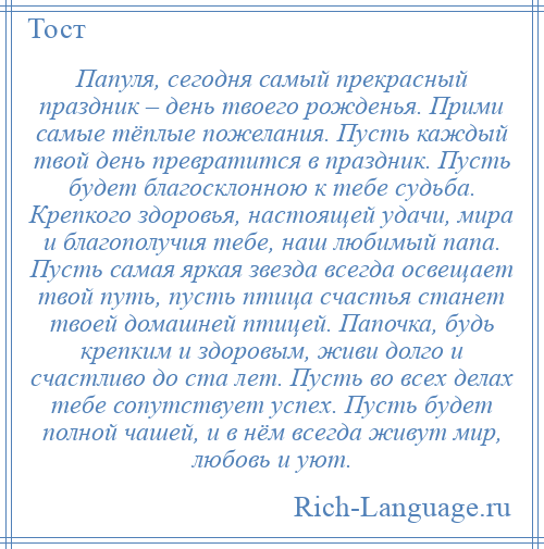 
    Папуля, сегодня самый прекрасный праздник – день твоего рожденья. Прими самые тёплые пожелания. Пусть каждый твой день превратится в праздник. Пусть будет благосклонною к тебе судьба. Крепкого здоровья, настоящей удачи, мира и благополучия тебе, наш любимый папа. Пусть самая яркая звезда всегда освещает твой путь, пусть птица счастья станет твоей домашней птицей. Папочка, будь крепким и здоровым, живи долго и счастливо до ста лет. Пусть во всех делах тебе сопутствует успех. Пусть будет полной чашей, и в нём всегда живут мир, любовь и уют.