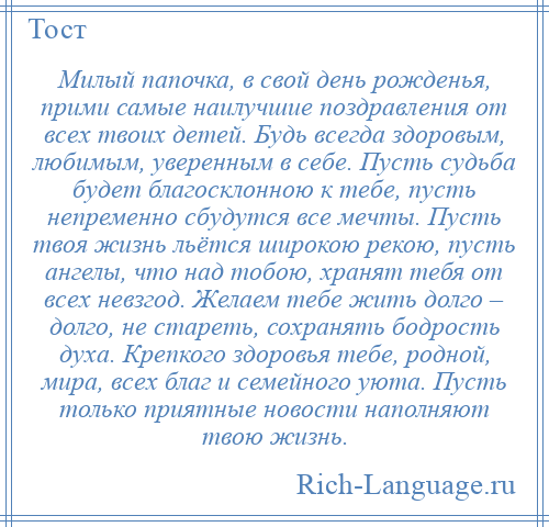 
    Милый папочка, в свой день рожденья, прими самые наилучшие поздравления от всех твоих детей. Будь всегда здоровым, любимым, уверенным в себе. Пусть судьба будет благосклонною к тебе, пусть непременно сбудутся все мечты. Пусть твоя жизнь льётся широкою рекою, пусть ангелы, что над тобою, хранят тебя от всех невзгод. Желаем тебе жить долго – долго, не стареть, сохранять бодрость духа. Крепкого здоровья тебе, родной, мира, всех благ и семейного уюта. Пусть только приятные новости наполняют твою жизнь.