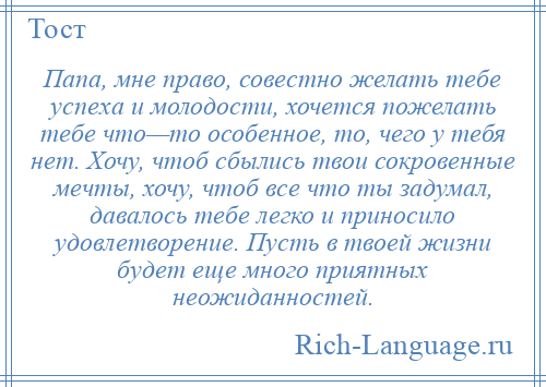 
    Папа, мне право, совестно желать тебе успеха и молодости, хочется пожелать тебе что—то особенное, то, чего у тебя нет. Хочу, чтоб сбылись твои сокровенные мечты, хочу, чтоб все что ты задумал, давалось тебе легко и приносило удовлетворение. Пусть в твоей жизни будет еще много приятных неожиданностей.