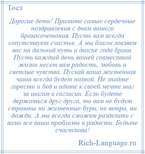
    Дорогие дети! Примите самые сердечные поздравления с днем вашего бракосочетания. Пусть вам всегда сопутствует счастье. А мы благословляем вас на дальний путь и долгие года брака. Пусть каждый день вашей совместной жизни несет вам радость, любовь и светлые чувства. Пускай ваша жизненная чаша всегда будет полной. Не знайте горести и бед и идите к своей мечте шаг за шагом в согласии. Если будете держаться друг друга, то вам не будут страшны ни жизненные бури, ни ветра, ни дожди. А мы всегда сможем разделить с вами все ваши проблемы и радости. Будьте счастливы!