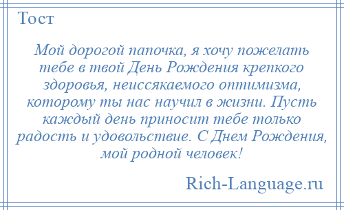 
    Мой дорогой папочка, я хочу пожелать тебе в твой День Рождения крепкого здоровья, неиссякаемого оптимизма, которому ты нас научил в жизни. Пусть каждый день приносит тебе только радость и удовольствие. С Днем Рождения, мой родной человек!