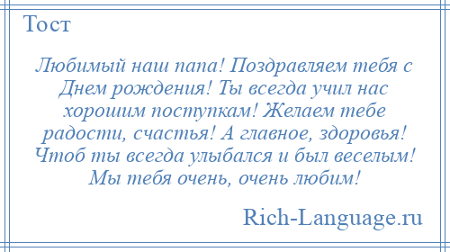 
    Любимый наш папа! Поздравляем тебя с Днем рождения! Ты всегда учил нас хорошим поступкам! Желаем тебе радости, счастья! А главное, здоровья! Чтоб ты всегда улыбался и был веселым! Мы тебя очень, очень любим!