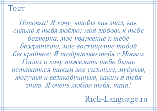 
    Папочка! Я хочу, чтобы ты знал, как сильно я тебя люблю: моя любовь к тебе безмерна, мое уважение к тебе безгранично, мое восхищение тобой бескрайнее! Я поздравляю тебя с Новым Годом и хочу пожелать тебе быть оставаться таким же сильным, мудрым, могучим и великодушным, каким я тебя знаю. Я очень люблю тебя, папа!