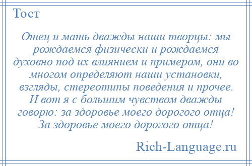 
    Отец и мать дважды наши творцы: мы рождаемся физически и рождаемся духовно под их влиянием и примером, они во многом определяют наши установки, взгляды, стереотипы поведения и прочее. И вот я с большим чувством дважды говорю: за здоровье моего дорогого отца! За здоровье моего дорогого отца!