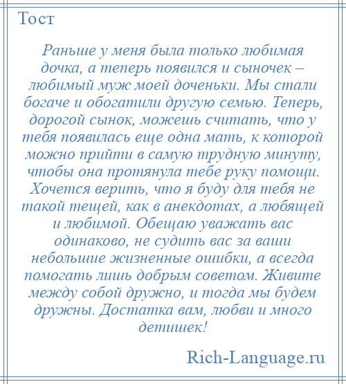 
    Раньше у меня была только любимая дочка, а теперь появился и сыночек – любимый муж моей доченьки. Мы стали богаче и обогатили другую семью. Теперь, дорогой сынок, можешь считать, что у тебя появилась еще одна мать, к которой можно прийти в самую трудную минуту, чтобы она протянула тебе руку помощи. Хочется верить, что я буду для тебя не такой тещей, как в анекдотах, а любящей и любимой. Обещаю уважать вас одинаково, не судить вас за ваши небольшие жизненные ошибки, а всегда помогать лишь добрым советом. Живите между собой дружно, и тогда мы будем дружны. Достатка вам, любви и много детишек!