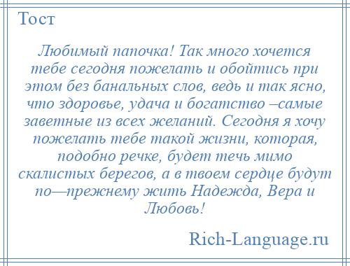 
    Любимый папочка! Так много хочется тебе сегодня пожелать и обойтись при этом без банальных слов, ведь и так ясно, что здоровье, удача и богатство –самые заветные из всех желаний. Сегодня я хочу пожелать тебе такой жизни, которая, подобно речке, будет течь мимо скалистых берегов, а в твоем сердце будут по—прежнему жить Надежда, Вера и Любовь!