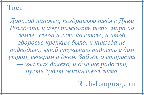 
    Дорогой папочка, поздравляю тебя с Днем Рождения и хочу пожелать тебе, мира на земле, хлеба и соли на столе, и чтоб здоровье крепким было, и никогда не подводило, чтоб стучалась радость в дом утром, вечером и днем. Забудь о старости — она так далеко, и больше радости, пусть будет жизнь твоя легка.