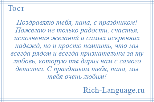 
    Поздравляю тебя, папа, с праздником! Пожелаю не только радости, счастья, исполнения желаний и самых искренних надежд, но и просто помнить, что мы всегда рядом и всегда признательны за ту любовь, которую ты дарил нам с самого детства. С праздником тебя, папа, мы тебя очень любим!