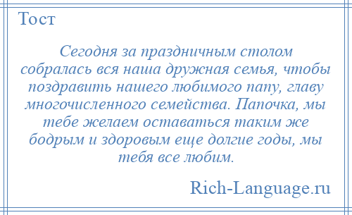 
    Сегодня за праздничным столом собралась вся наша дружная семья, чтобы поздравить нашего любимого папу, главу многочисленного семейства. Папочка, мы тебе желаем оставаться таким же бодрым и здоровым еще долгие годы, мы тебя все любим.