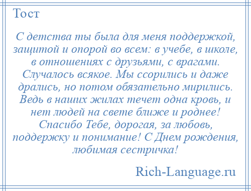 
    С детства ты была для меня поддержкой, защитой и опорой во всем: в учебе, в школе, в отношениях с друзьями, с врагами. Случалось всякое. Мы ссорились и даже дрались, но потом обязательно мирились. Ведь в наших жилах течет одна кровь, и нет людей на свете ближе и роднее! Спасибо Тебе, дорогая, за любовь, поддержку и понимание! С Днем рождения, любимая сестричка!