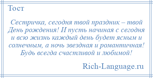 
    Сестричка, сегодня твой праздник – твой День рождения! И пусть начиная с сегодня и всю жизнь каждый день будет ясным и солнечным, а ночь звездная и романтичная! Будь всегда счастливой и любимой!