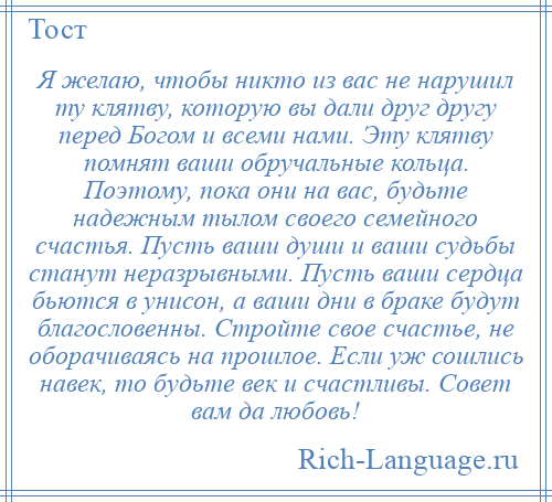 
    Я желаю, чтобы никто из вас не нарушил ту клятву, которую вы дали друг другу перед Богом и всеми нами. Эту клятву помнят ваши обручальные кольца. Поэтому, пока они на вас, будьте надежным тылом своего семейного счастья. Пусть ваши души и ваши судьбы станут неразрывными. Пусть ваши сердца бьются в унисон, а ваши дни в браке будут благословенны. Стройте свое счастье, не оборачиваясь на прошлое. Если уж сошлись навек, то будьте век и счастливы. Совет вам да любовь!