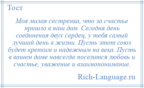 
    Моя милая сестренка, что за счастье пришло в наш дом. Сегодня день соединения двух сердец, у тебя самый лучший день в жизни. Пусть этот союз будет крепким и надежным на века. Пусть в вашем доме навсегда поселится любовь и счастье, уважение и взаимопонимание.
