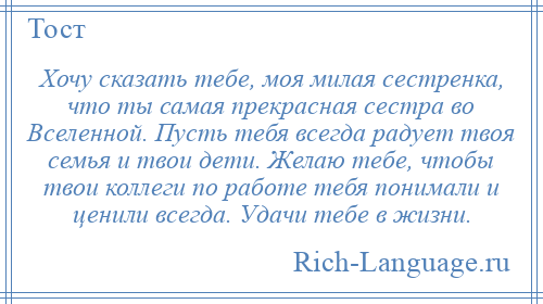 
    Хочу сказать тебе, моя милая сестренка, что ты самая прекрасная сестра во Вселенной. Пусть тебя всегда радует твоя семья и твои дети. Желаю тебе, чтобы твои коллеги по работе тебя понимали и ценили всегда. Удачи тебе в жизни.