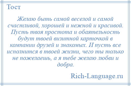 
    Желаю быть самой веселой и самой счастливой, хорошей и нежной и красивой. Пусть твоя простота и обаятельность будут твоей визитной карточкой в компании друзей и знакомых. И пусть все исполнится в твоей жизни, чего ты только не пожелаешь, а я тебе желаю любви и добра.