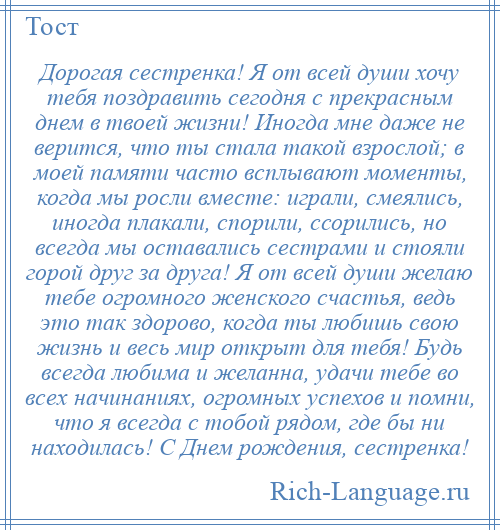 
    Дорогая сестренка! Я от всей души хочу тебя поздравить сегодня с прекрасным днем в твоей жизни! Иногда мне даже не верится, что ты стала такой взрослой; в моей памяти часто всплывают моменты, когда мы росли вместе: играли, смеялись, иногда плакали, спорили, ссорились, но всегда мы оставались сестрами и стояли горой друг за друга! Я от всей души желаю тебе огромного женского счастья, ведь это так здорово, когда ты любишь свою жизнь и весь мир открыт для тебя! Будь всегда любима и желанна, удачи тебе во всех начинаниях, огромных успехов и помни, что я всегда с тобой рядом, где бы ни находилась! С Днем рождения, сестренка!