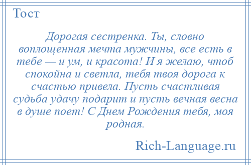 
    Дорогая сестренка. Ты, словно воплощенная мечта мужчины, все есть в тебе — и ум, и красота! И я желаю, чтоб спокойна и светла, тебя твоя дорога к счастью привела. Пусть счастливая судьба удачу подарит и пусть вечная весна в душе поет! С Днем Рождения тебя, моя родная.