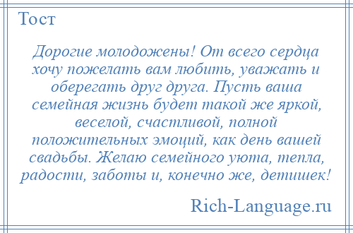 
    Дорогие молодожены! От всего сердца хочу пожелать вам любить, уважать и оберегать друг друга. Пусть ваша семейная жизнь будет такой же яркой, веселой, счастливой, полной положительных эмоций, как день вашей свадьбы. Желаю семейного уюта, тепла, радости, заботы и, конечно же, детишек!