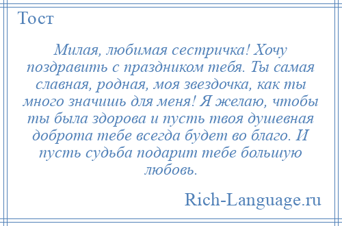
    Милая, любимая сестричка! Хочу поздравить с праздником тебя. Ты самая славная, родная, моя звездочка, как ты много значишь для меня! Я желаю, чтобы ты была здорова и пусть твоя душевная доброта тебе всегда будет во благо. И пусть судьба подарит тебе большую любовь.