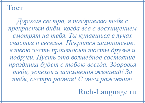 
    Дорогая сестра, я поздравляю тебя с прекрасным днём, когда все с восхищением смотрят на тебя. Ты купаешься в лучах счастья и веселья. Искрится шампанское: в твою честь произносят тосты друзья и подруги. Пусть это волшебное состояние праздника будет с тобою всегда. Здоровья тебе, успехов и исполнения желаний! За тебя, сестра родная! С днем рождения!