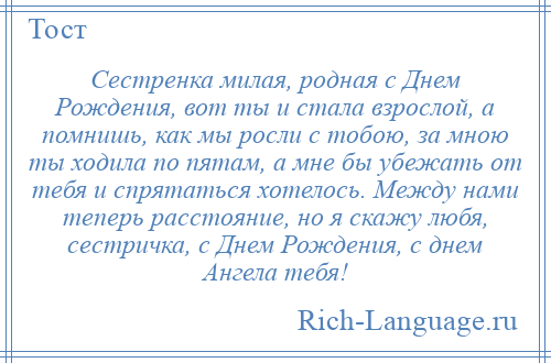 
    Сестренка милая, родная с Днем Рождения, вот ты и стала взрослой, а помнишь, как мы росли с тобою, за мною ты ходила по пятам, а мне бы убежать от тебя и спрятаться хотелось. Между нами теперь расстояние, но я скажу любя, сестричка, с Днем Рождения, с днем Ангела тебя!