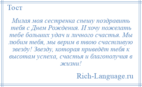 
    Милая моя сестренка спешу поздравить тебя с Днем Рождения. И хочу пожелать тебе больших удач и личного счастья. Мы любим тебя, мы верим в твою счастливую звезду! Звезду, которая приведёт тебя к высотам успеха, счастья и благополучия в жизни!