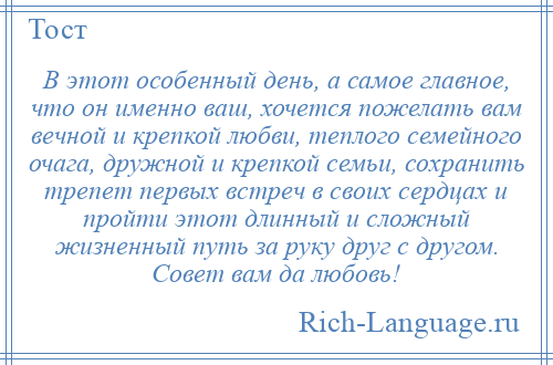 
    В этот особенный день, а самое главное, что он именно ваш, хочется пожелать вам вечной и крепкой любви, теплого семейного очага, дружной и крепкой семьи, сохранить трепет первых встреч в своих сердцах и пройти этот длинный и сложный жизненный путь за руку друг с другом. Совет вам да любовь!