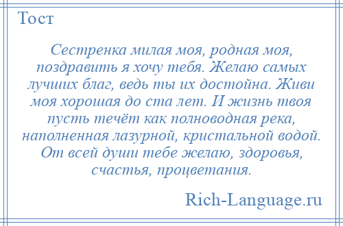 
    Сестренка милая моя, родная моя, поздравить я хочу тебя. Желаю самых лучших благ, ведь ты их достойна. Живи моя хорошая до ста лет. И жизнь твоя пусть течёт как полноводная река, наполненная лазурной, кристальной водой. От всей души тебе желаю, здоровья, счастья, процветания.