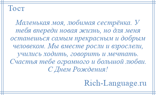 
    Маленькая моя, любимая сестрёнка. У тебя впереди новая жизнь, но для меня останешься самым прекрасным и добрым человеком. Мы вместе росли и взрослели, учились ходить, говорить и мечтать. Счастья тебе огромного и большой любви. С Днем Рождения!